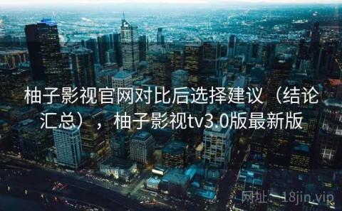 柚子影视官网对比后选择建议（结论汇总），柚子影视tv3.0版最新版