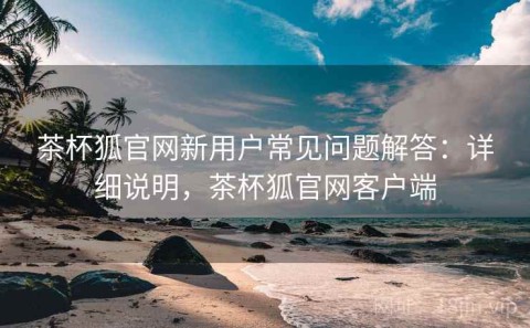 茶杯狐官网新用户常见问题解答：详细说明，茶杯狐官网客户端