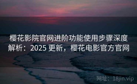 樱花影院官网进阶功能使用步骤深度解析：2025 更新，樱花电影官方官网