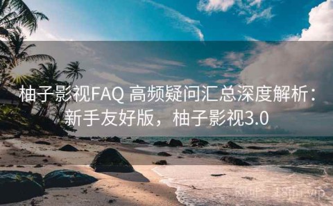 柚子影视FAQ 高频疑问汇总深度解析：新手友好版，柚子影视3.0