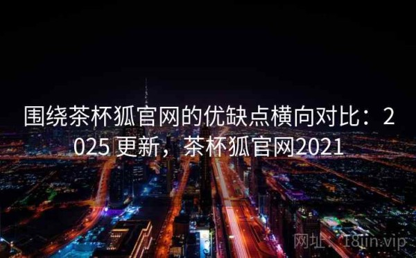 围绕茶杯狐官网的优缺点横向对比：2025 更新，茶杯狐官网2021