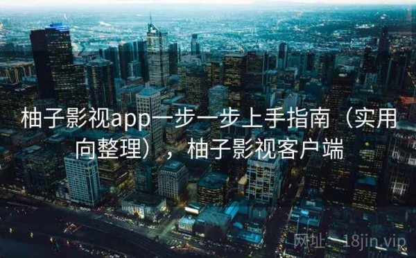 柚子影视app一步一步上手指南（实用向整理），柚子影视客户端