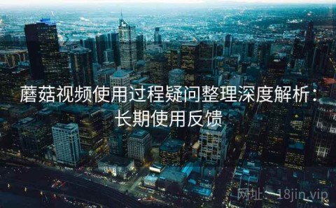 蘑菇视频使用过程疑问整理深度解析：长期使用反馈