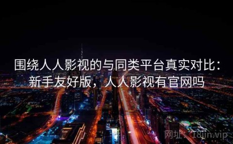 围绕人人影视的与同类平台真实对比：新手友好版，人人影视有官网吗