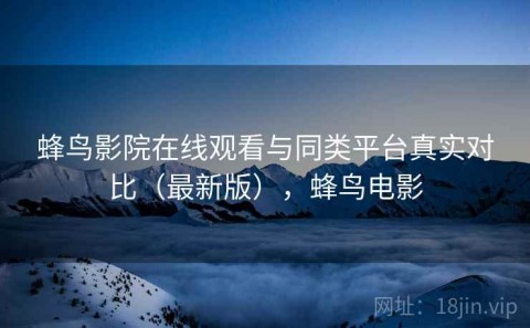 蜂鸟影院在线观看与同类平台真实对比（最新版），蜂鸟电影