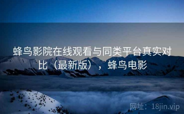 蜂鸟影院在线观看与同类平台真实对比（最新版），蜂鸟电影