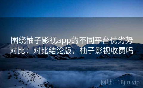 围绕柚子影视app的不同平台优劣势对比：对比结论版，柚子影视收费吗