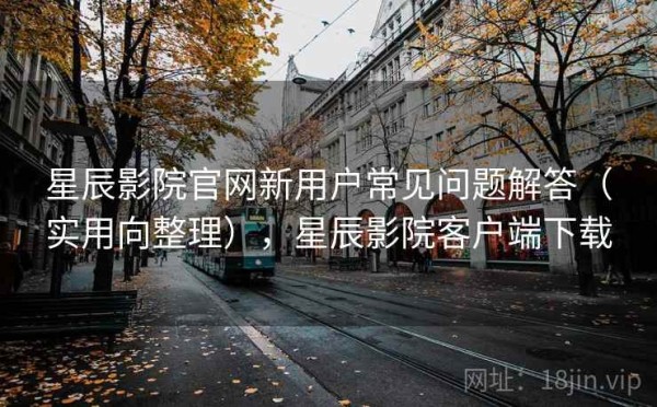 星辰影院官网新用户常见问题解答（实用向整理），星辰影院客户端下载