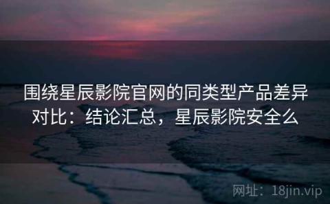 围绕星辰影院官网的同类型产品差异对比：结论汇总，星辰影院安全么