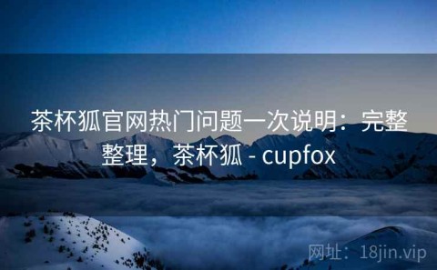 茶杯狐官网热门问题一次说明：完整整理，茶杯狐 - cupfox
