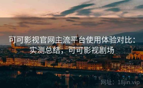 可可影视官网主流平台使用体验对比：实测总结，可可影视剧场
