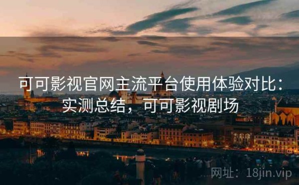 可可影视官网主流平台使用体验对比：实测总结，可可影视剧场