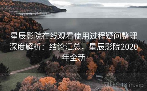 星辰影院在线观看使用过程疑问整理深度解析：结论汇总，星辰影院2020年全新