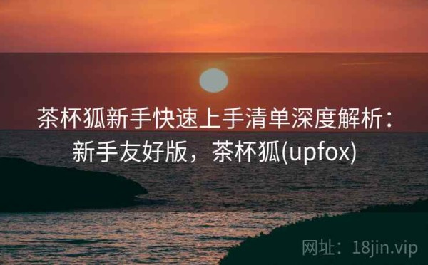 茶杯狐新手快速上手清单深度解析：新手友好版，茶杯狐(upfox)