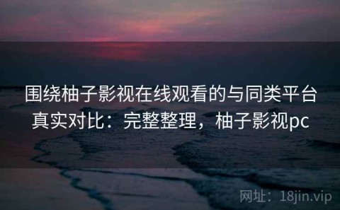 围绕柚子影视在线观看的与同类平台真实对比：完整整理，柚子影视pc