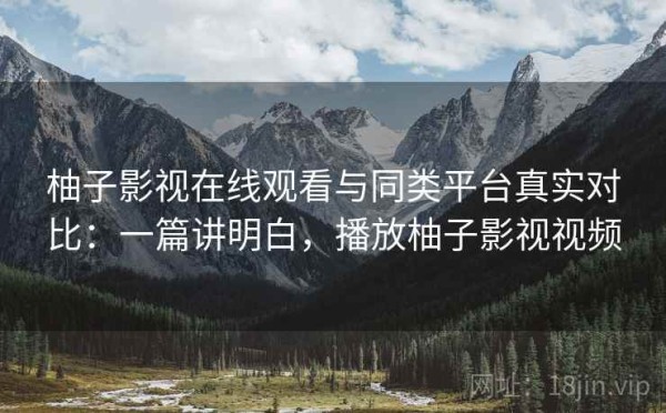 柚子影视在线观看与同类平台真实对比：一篇讲明白，播放柚子影视视频