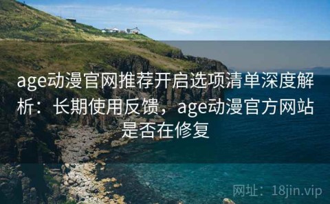 age动漫官网推荐开启选项清单深度解析：长期使用反馈，age动漫官方网站是否在修复