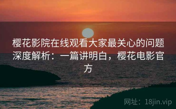 樱花影院在线观看大家最关心的问题深度解析：一篇讲明白，樱花电影官方