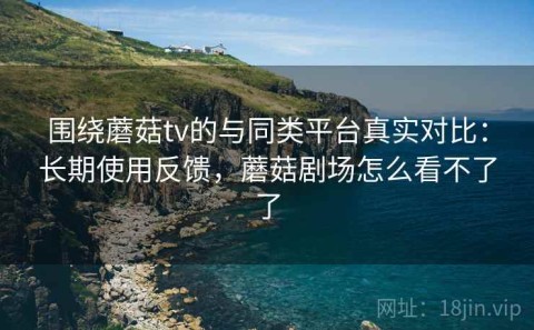 围绕蘑菇tv的与同类平台真实对比：长期使用反馈，蘑菇剧场怎么看不了了