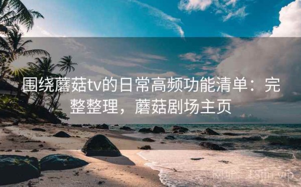 围绕蘑菇tv的日常高频功能清单：完整整理，蘑菇剧场主页