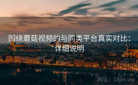 围绕蘑菇视频的与同类平台真实对比：详细说明