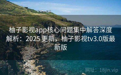 柚子影视app核心问题集中解答深度解析：2025 更新，柚子影视tv3.0版最新版