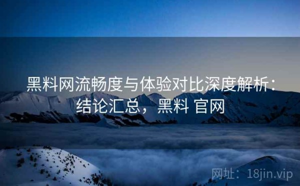 黑料网流畅度与体验对比深度解析：结论汇总，黑料 官网