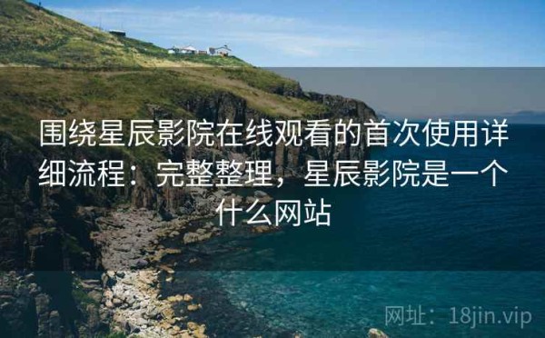 围绕星辰影院在线观看的首次使用详细流程：完整整理，星辰影院是一个什么网站