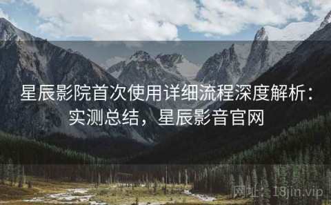 星辰影院首次使用详细流程深度解析：实测总结，星辰影音官网