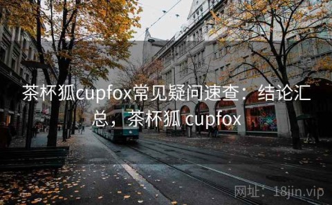 茶杯狐cupfox常见疑问速查：结论汇总，茶杯狐 cupfox