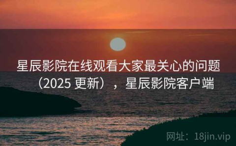 星辰影院在线观看大家最关心的问题（2025 更新），星辰影院客户端
