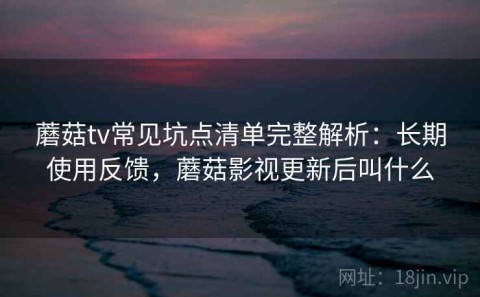蘑菇tv常见坑点清单完整解析：长期使用反馈，蘑菇影视更新后叫什么