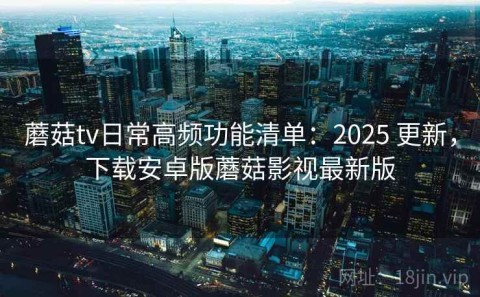 蘑菇tv日常高频功能清单：2025 更新，下载安卓版蘑菇影视最新版