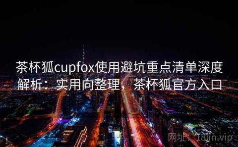 茶杯狐cupfox使用避坑重点清单深度解析：实用向整理，茶杯狐官方入口