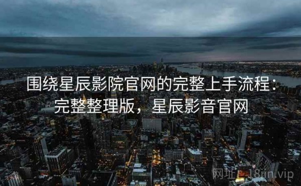 围绕星辰影院官网的完整上手流程：完整整理版，星辰影音官网