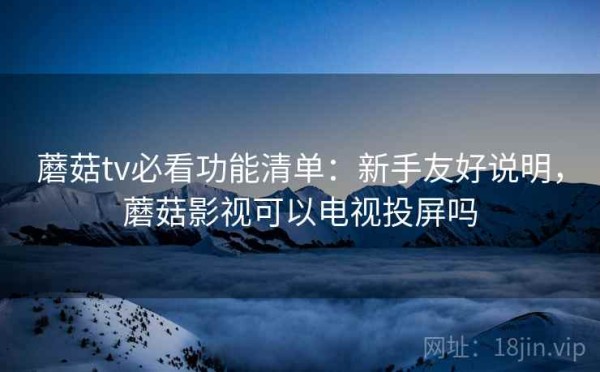 蘑菇tv必看功能清单：新手友好说明，蘑菇影视可以电视投屏吗