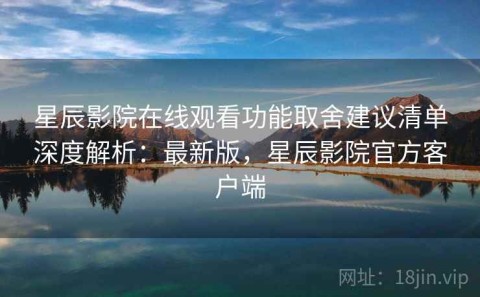 星辰影院在线观看功能取舍建议清单深度解析：最新版，星辰影院官方客户端