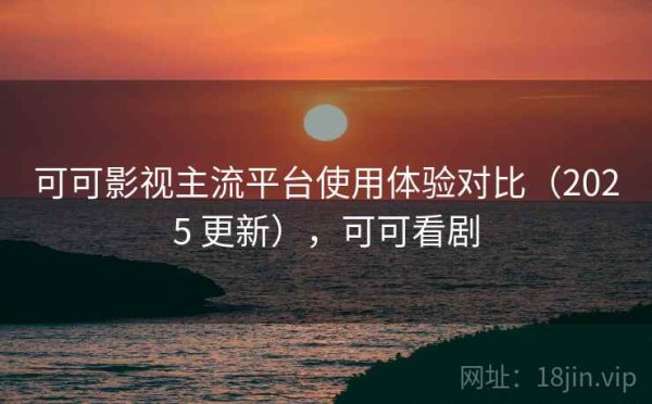 可可影视主流平台使用体验对比（2025 更新），可可看剧