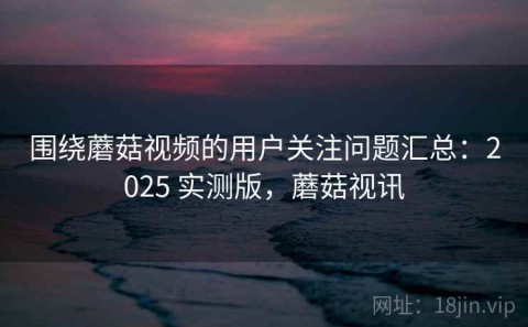围绕蘑菇视频的用户关注问题汇总：2025 实测版，蘑菇视讯