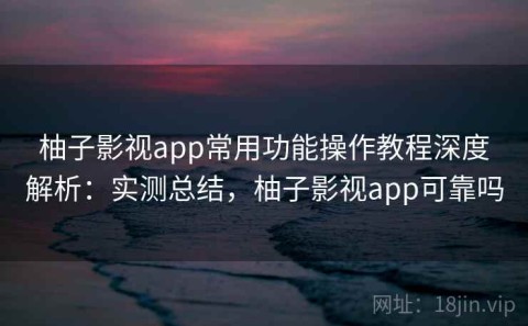 柚子影视app常用功能操作教程深度解析：实测总结，柚子影视app可靠吗