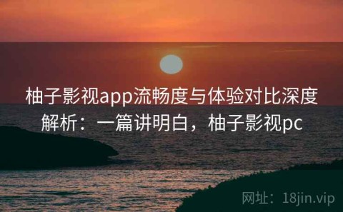 柚子影视app流畅度与体验对比深度解析：一篇讲明白，柚子影视pc