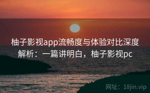 柚子影视app流畅度与体验对比深度解析：一篇讲明白，柚子影视pc