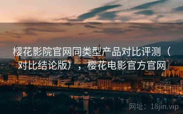 樱花影院官网同类型产品对比评测（对比结论版），樱花电影官方官网