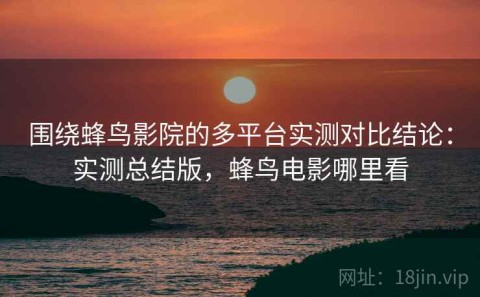 围绕蜂鸟影院的多平台实测对比结论：实测总结版，蜂鸟电影哪里看