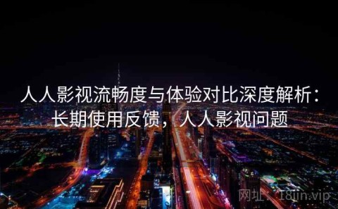 人人影视流畅度与体验对比深度解析：长期使用反馈，人人影视问题