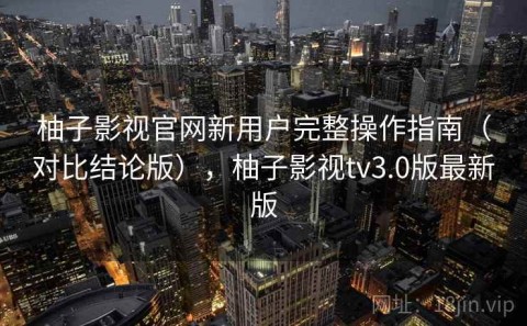 柚子影视官网新用户完整操作指南（对比结论版），柚子影视tv3.0版最新版