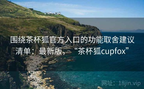 围绕茶杯狐官方入口的功能取舍建议清单：最新版，“茶杯狐cupfox”