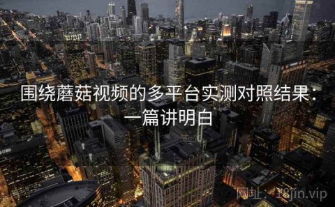 围绕蘑菇视频的多平台实测对照结果：一篇讲明白