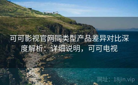 可可影视官网同类型产品差异对比深度解析：详细说明，可可电视