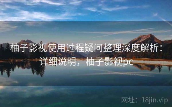 柚子影视使用过程疑问整理深度解析：详细说明，柚子影视pc